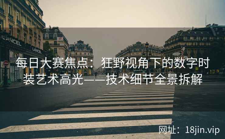 每日大赛焦点：狂野视角下的数字时装艺术高光——技术细节全景拆解