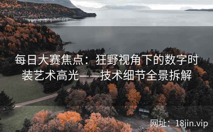 每日大赛焦点：狂野视角下的数字时装艺术高光——技术细节全景拆解
