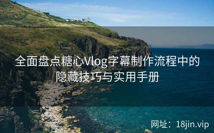全面盘点糖心Vlog字幕制作流程中的隐藏技巧与实用手册