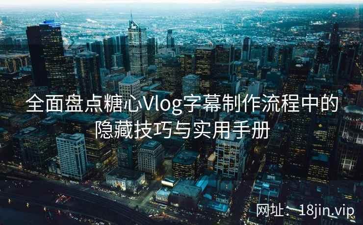 全面盘点糖心Vlog字幕制作流程中的隐藏技巧与实用手册
