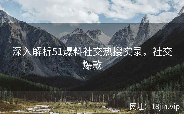 深入解析51爆料社交热搜实录，社交爆款