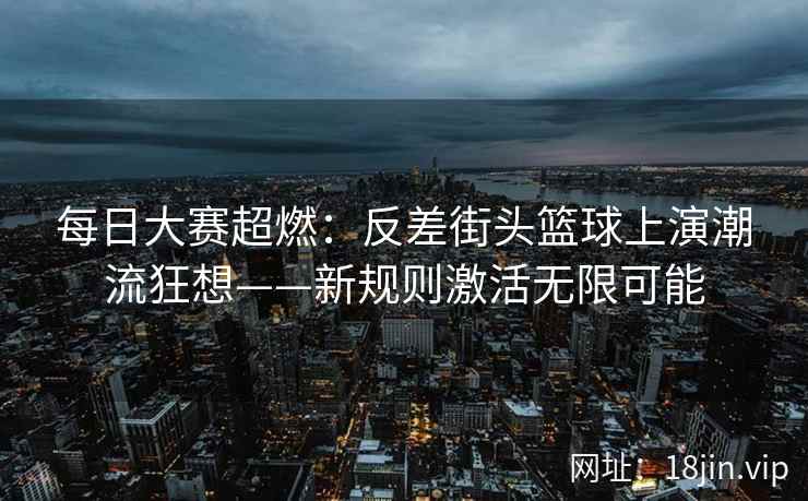 每日大赛超燃：反差街头篮球上演潮流狂想——新规则激活无限可能