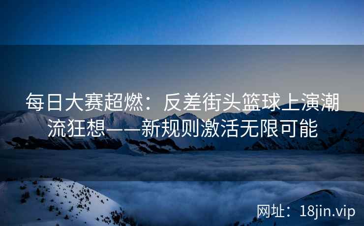 每日大赛超燃：反差街头篮球上演潮流狂想——新规则激活无限可能