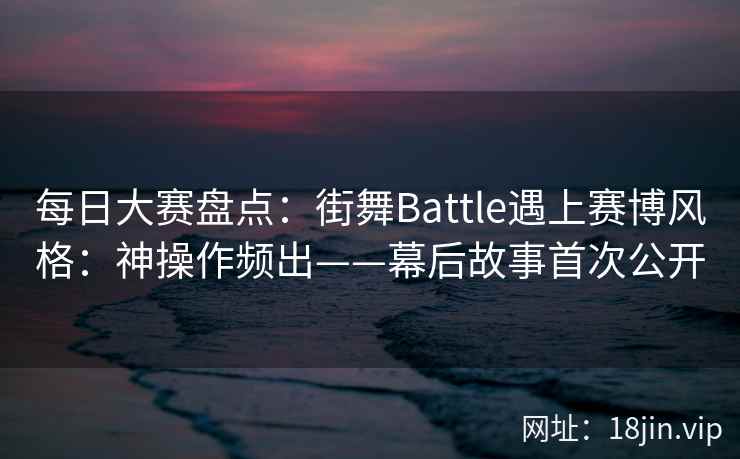 每日大赛盘点：街舞Battle遇上赛博风格：神操作频出——幕后故事首次公开