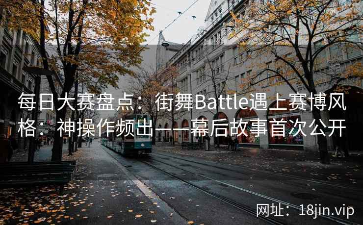 每日大赛盘点：街舞Battle遇上赛博风格：神操作频出——幕后故事首次公开