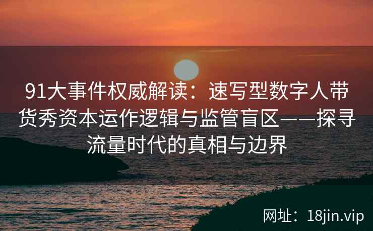 91大事件权威解读：速写型数字人带货秀资本运作逻辑与监管盲区——探寻流量时代的真相与边界