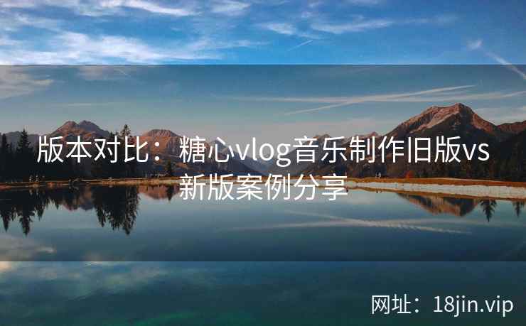 版本对比：糖心vlog音乐制作旧版vs新版案例分享