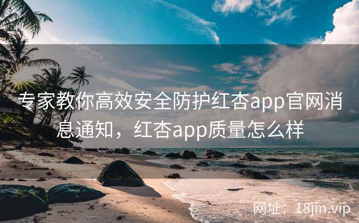 专家教你高效安全防护红杏app官网消息通知，红杏app质量怎么样