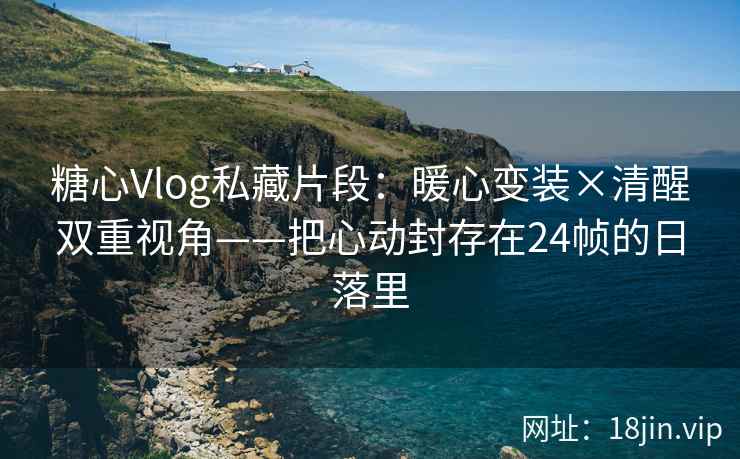 糖心Vlog私藏片段：暖心变装×清醒双重视角——把心动封存在24帧的日落里