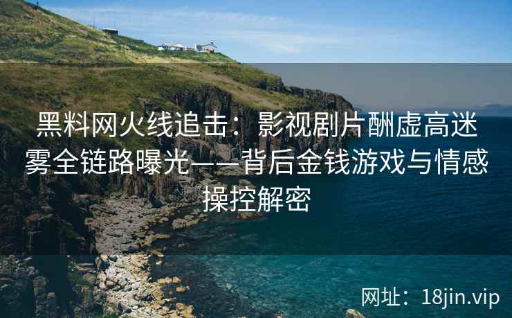 黑料网火线追击：影视剧片酬虚高迷雾全链路曝光——背后金钱游戏与情感操控解密