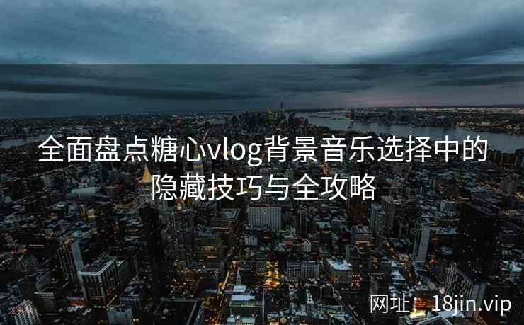 全面盘点糖心vlog背景音乐选择中的隐藏技巧与全攻略