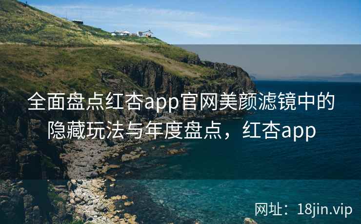 全面盘点红杏app官网美颜滤镜中的隐藏玩法与年度盘点，红杏app