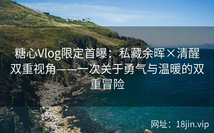 糖心Vlog限定首曝：私藏余晖×清醒双重视角——一次关于勇气与温暖的双重冒险