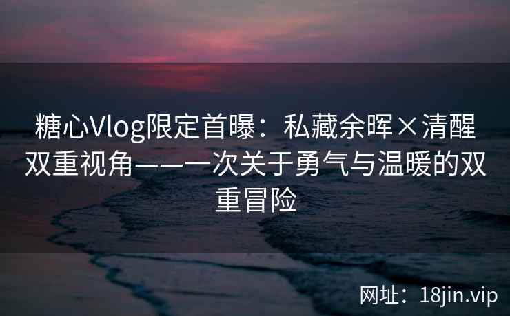 糖心Vlog限定首曝：私藏余晖×清醒双重视角——一次关于勇气与温暖的双重冒险
