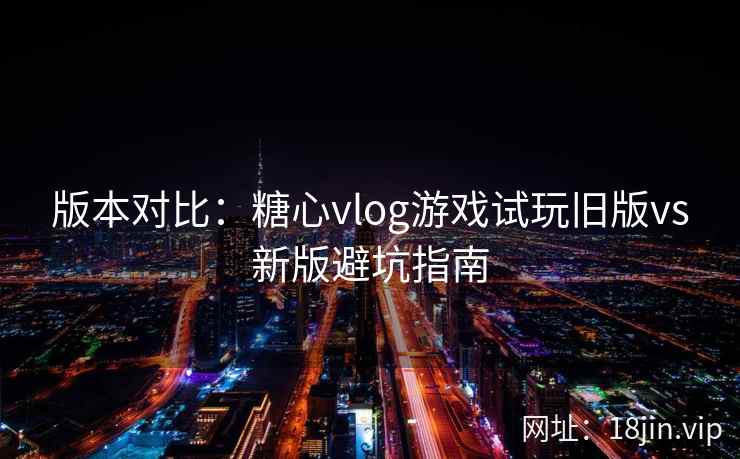 版本对比：糖心vlog游戏试玩旧版vs新版避坑指南