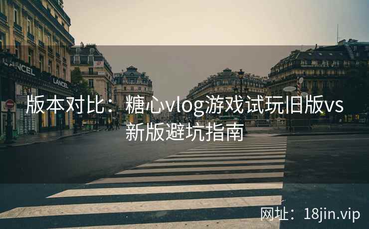 版本对比：糖心vlog游戏试玩旧版vs新版避坑指南