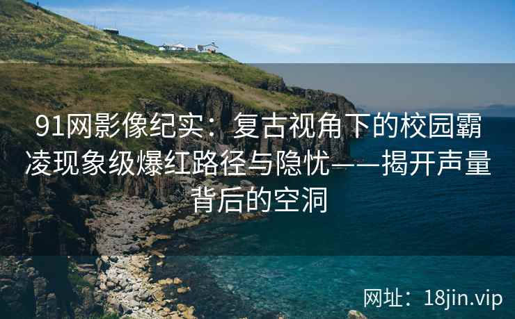 91网影像纪实：复古视角下的校园霸凌现象级爆红路径与隐忧——揭开声量背后的空洞