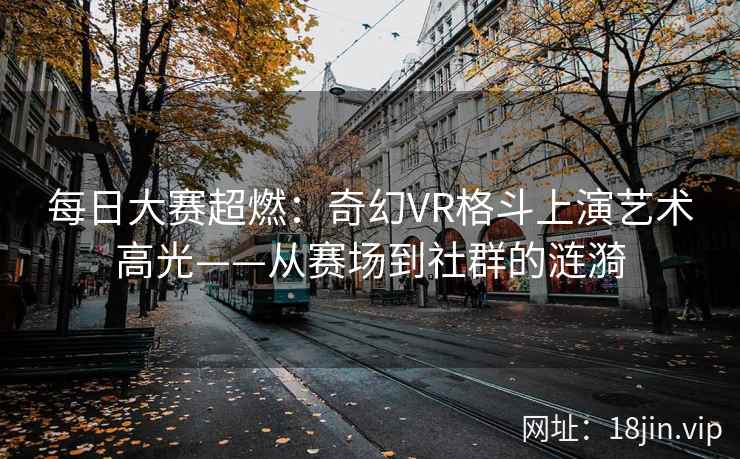每日大赛超燃：奇幻VR格斗上演艺术高光——从赛场到社群的涟漪