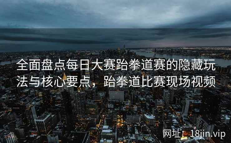 全面盘点每日大赛跆拳道赛的隐藏玩法与核心要点，跆拳道比赛现场视频