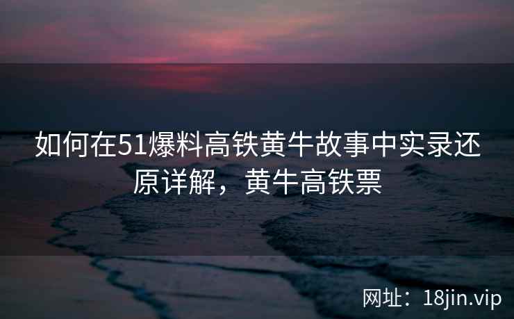如何在51爆料高铁黄牛故事中实录还原详解，黄牛高铁票