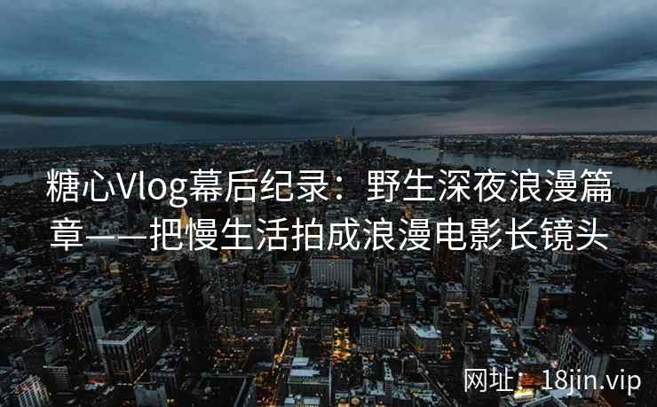 糖心Vlog幕后纪录：野生深夜浪漫篇章——把慢生活拍成浪漫电影长镜头