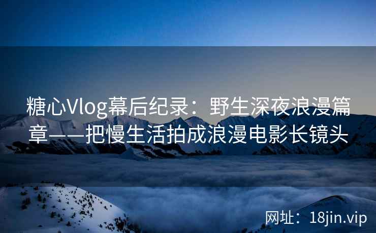糖心Vlog幕后纪录：野生深夜浪漫篇章——把慢生活拍成浪漫电影长镜头
