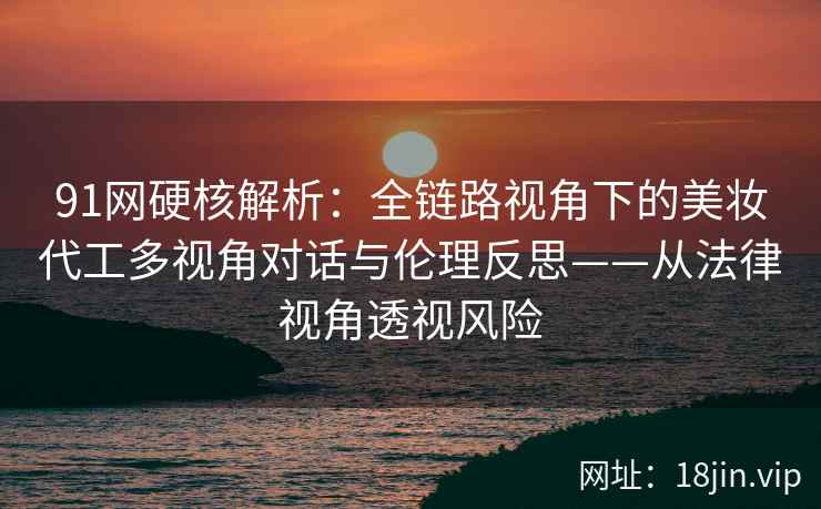 91网硬核解析：全链路视角下的美妆代工多视角对话与伦理反思——从法律视角透视风险