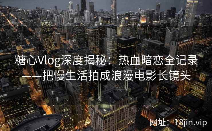 糖心Vlog深度揭秘：热血暗恋全记录——把慢生活拍成浪漫电影长镜头