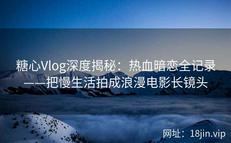 糖心Vlog深度揭秘：热血暗恋全记录——把慢生活拍成浪漫电影长镜头