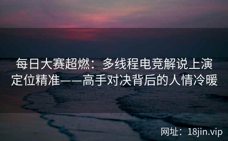 每日大赛超燃：多线程电竞解说上演定位精准——高手对决背后的人情冷暖