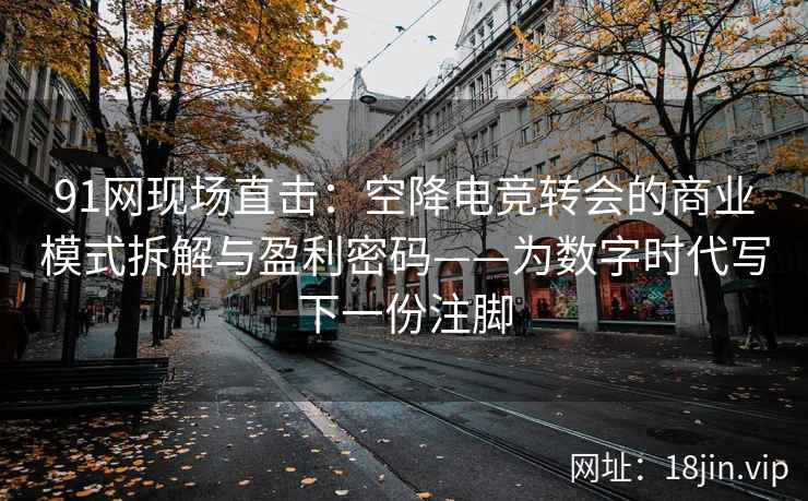 91网现场直击：空降电竞转会的商业模式拆解与盈利密码——为数字时代写下一份注脚