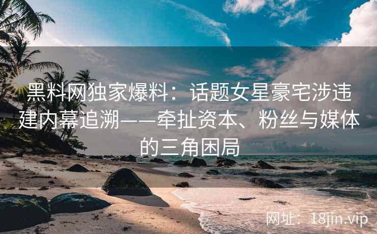 黑料网独家爆料：话题女星豪宅涉违建内幕追溯——牵扯资本、粉丝与媒体的三角困局
