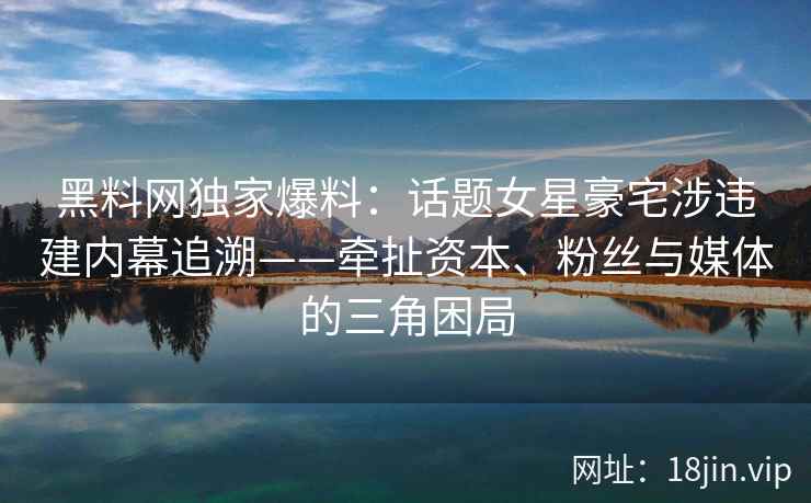 黑料网独家爆料：话题女星豪宅涉违建内幕追溯——牵扯资本、粉丝与媒体的三角困局