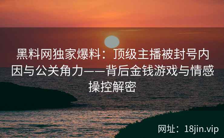 黑料网独家爆料：顶级主播被封号内因与公关角力——背后金钱游戏与情感操控解密