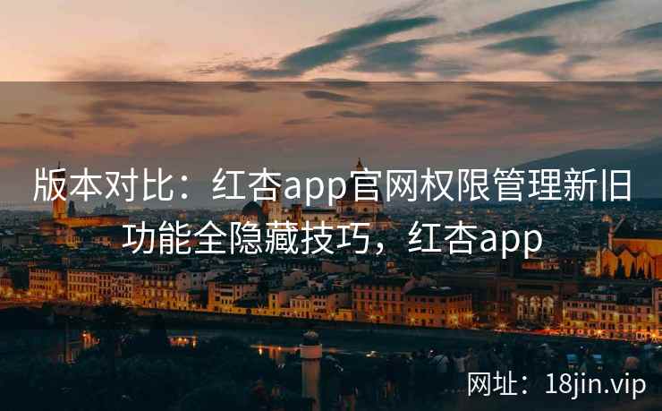 版本对比：红杏app官网权限管理新旧功能全隐藏技巧，红杏app