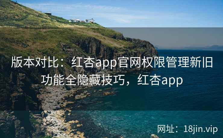 版本对比：红杏app官网权限管理新旧功能全隐藏技巧，红杏app