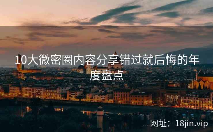 10大微密圈内容分享错过就后悔的年度盘点