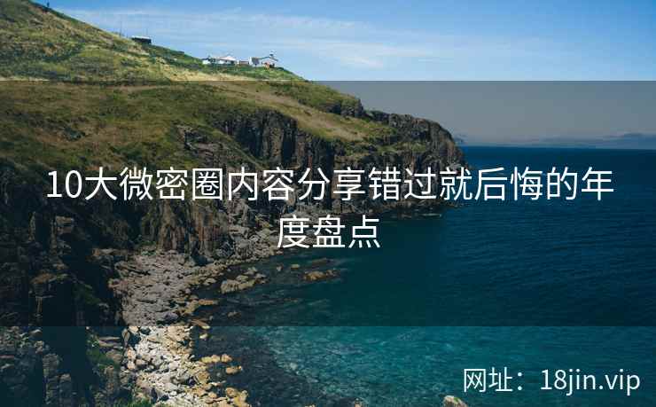 10大微密圈内容分享错过就后悔的年度盘点